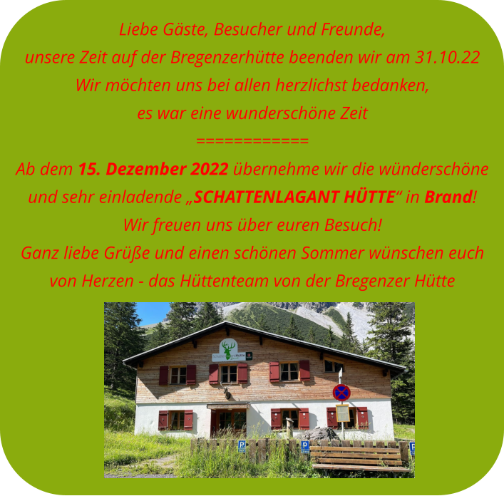 Liebe Gäste, Besucher und Freunde, unsere Zeit auf der Bregenzerhütte beenden wir am 31.10.22Wir möchten uns bei allen herzlichst bedanken, es war eine wunderschöne Zeit============ Ab dem 15. Dezember 2022 übernehme wir die wünderschöne  und sehr einladende „SCHATTENLAGANT HÜTTE“ in Brand! Wir freuen uns über euren Besuch! Ganz liebe Grüße und einen schönen Sommer wünschen euch  von Herzen - das Hüttenteam von der Bregenzer Hütte