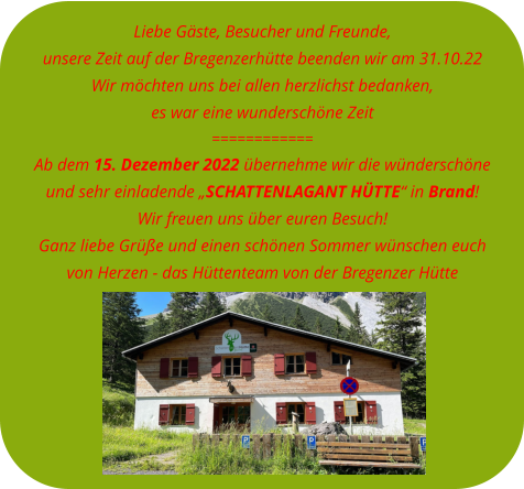 Liebe Gäste, Besucher und Freunde, unsere Zeit auf der Bregenzerhütte beenden wir am 31.10.22Wir möchten uns bei allen herzlichst bedanken, es war eine wunderschöne Zeit============ Ab dem 15. Dezember 2022 übernehme wir die wünderschöne  und sehr einladende „SCHATTENLAGANT HÜTTE“ in Brand! Wir freuen uns über euren Besuch! Ganz liebe Grüße und einen schönen Sommer wünschen euch  von Herzen - das Hüttenteam von der Bregenzer Hütte