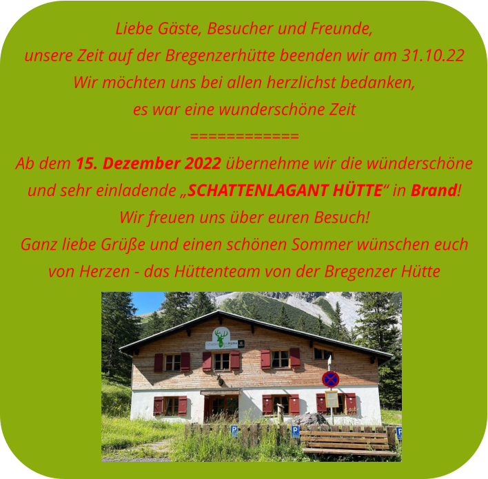 Liebe Gäste, Besucher und Freunde, unsere Zeit auf der Bregenzerhütte beenden wir am 31.10.22Wir möchten uns bei allen herzlichst bedanken, es war eine wunderschöne Zeit============ Ab dem 15. Dezember 2022 übernehme wir die wünderschöne  und sehr einladende „SCHATTENLAGANT HÜTTE“ in Brand! Wir freuen uns über euren Besuch! Ganz liebe Grüße und einen schönen Sommer wünschen euch  von Herzen - das Hüttenteam von der Bregenzer Hütte