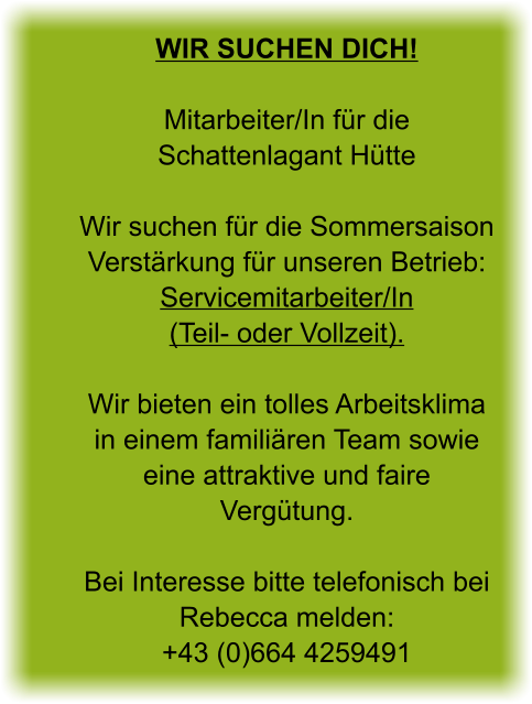 Wir suchen Dich! Mitarbeiter/In für die Schattenlagant Hütte  Wir suchen für die Sommersaison Verstärkung für unseren Betrieb: Servicemitarbeiter/In (Teil- oder Vollzeit).  Wir bieten ein tolles Arbeitsklima in einem familiären Team sowie eine attraktive und faire Vergütung.  Bei Interesse bitte telefonisch bei Rebecca melden: +43 (0)664 4259491